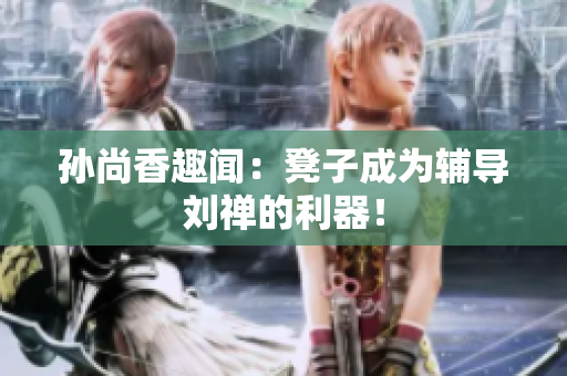 孙尚香趣闻：凳子成为辅导刘禅的利器！