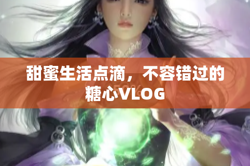 甜蜜生活点滴，不容错过的糖心VLOG