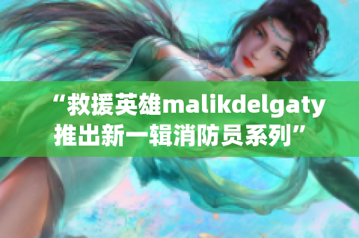 “救援英雄malikdelgaty推出新一辑消防员系列”