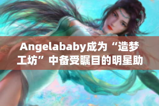 Angelababy成为“造梦工坊”中备受瞩目的明星助阵！