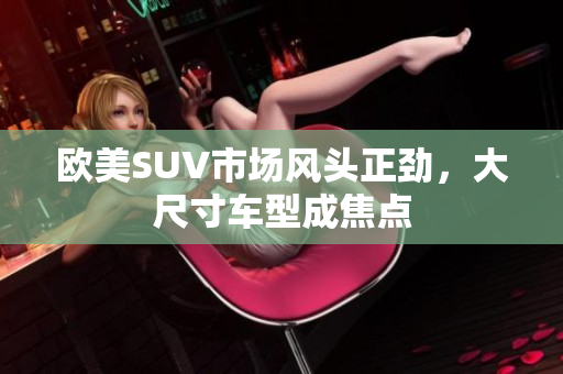 欧美SUV市场风头正劲，大尺寸车型成焦点