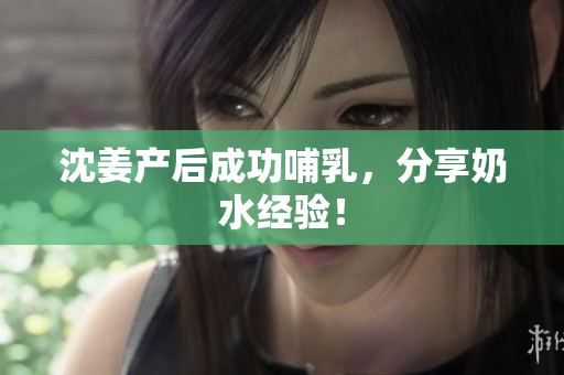 沈姜产后成功哺乳，分享奶水经验！