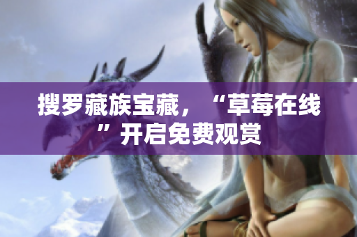 搜罗藏族宝藏，“草莓在线”开启免费观赏