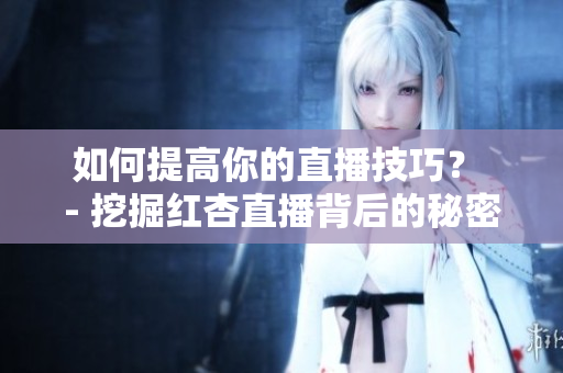 如何提高你的直播技巧？ - 挖掘红杏直播背后的秘密