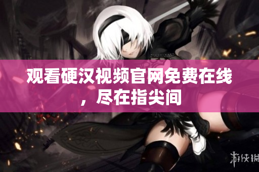 观看硬汉视频官网免费在线，尽在指尖间