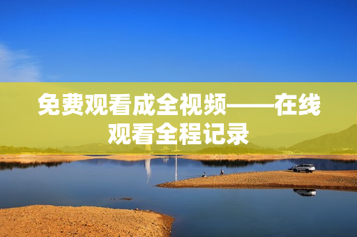 免费观看成全视频——在线观看全程记录