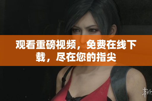 观看重磅视频，免费在线下载，尽在您的指尖