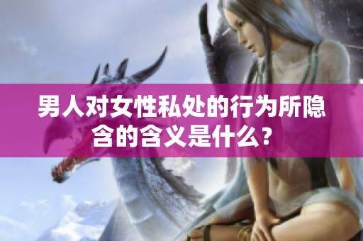 男人对女性私处的行为所隐含的含义是什么？