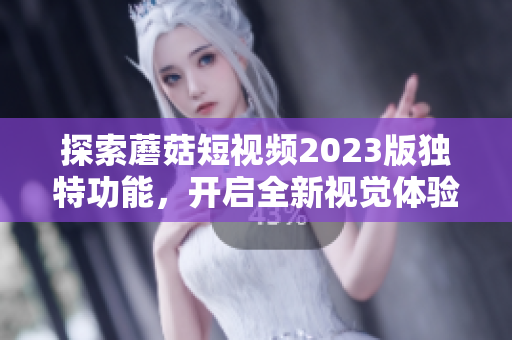 探索蘑菇短视频2023版独特功能，开启全新视觉体验
