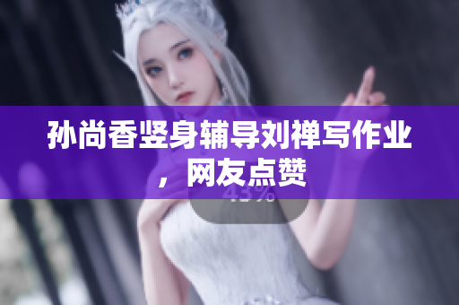 孙尚香竖身辅导刘禅写作业，网友点赞