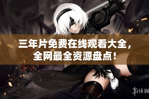 三年片免费在线观看大全，全网最全资源盘点！