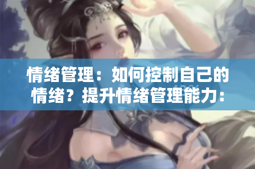 情绪管理：如何控制自己的情绪？提升情绪管理能力：掌控情绪的有效方法