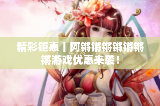 精彩钜惠丨阿锵锵锵锵锵锵锵游戏优惠来袭！