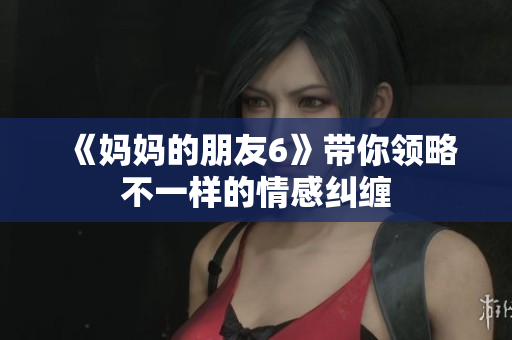 《妈妈的朋友6》带你领略不一样的情感纠缠