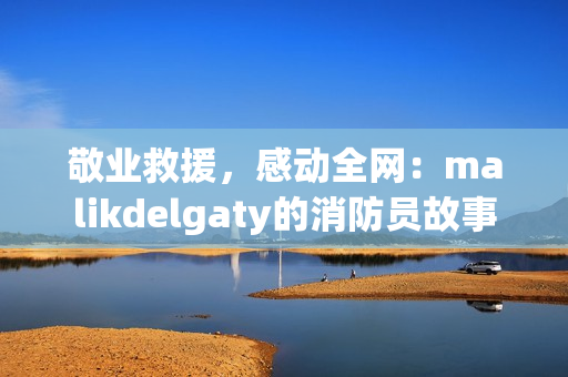 敬业救援，感动全网：malikdelgaty的消防员故事