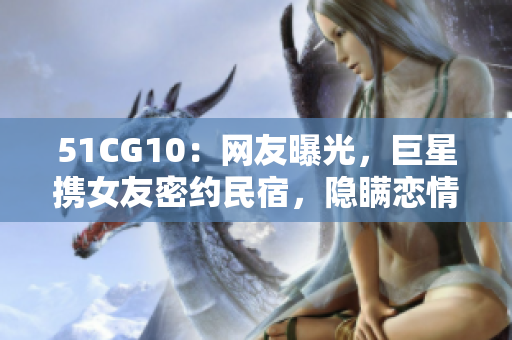 51CG10：网友曝光，巨星携女友密约民宿，隐瞒恋情？