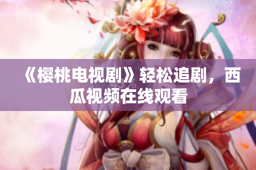 《樱桃电视剧》轻松追剧，西瓜视频在线观看