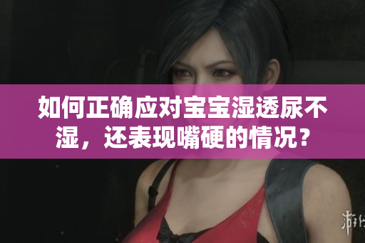如何正确应对宝宝湿透尿不湿，还表现嘴硬的情况？