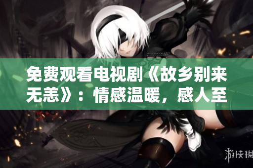 免费观看电视剧《故乡别来无恙》：情感温暖，感人至深