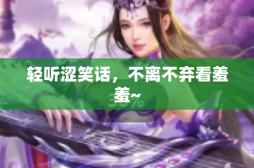 轻听涩笑话，不离不弃看羞羞~