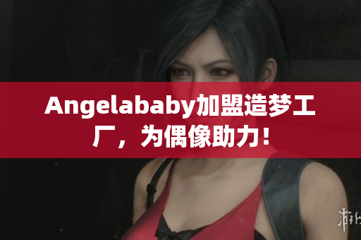 Angelababy加盟造梦工厂，为偶像助力！