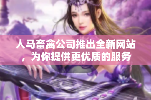 人马畜禽公司推出全新网站，为你提供更优质的服务