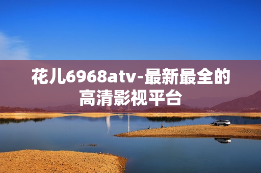 花儿6968atv-最新最全的高清影视平台