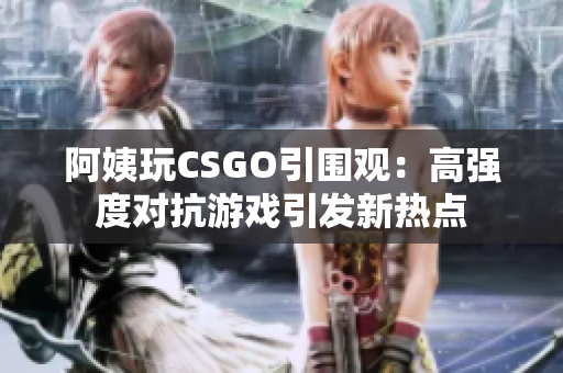 阿姨玩CSGO引围观：高强度对抗游戏引发新热点