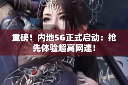 重磅！内地5G正式启动：抢先体验超高网速！