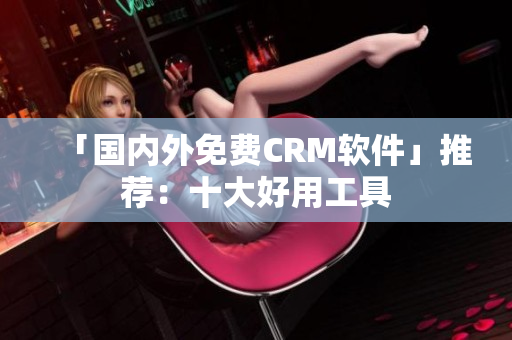「国内外免费CRM软件」推荐：十大好用工具