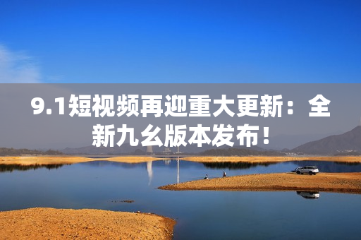 9.1短视频再迎重大更新：全新九幺版本发布！