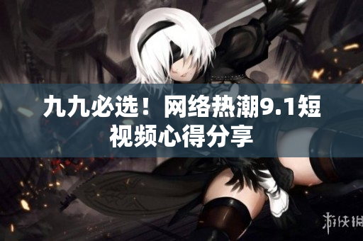 九九必选！网络热潮9.1短视频心得分享