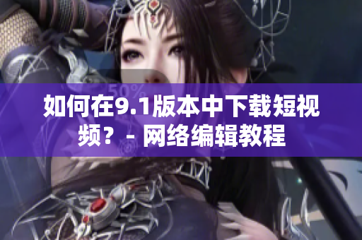 如何在9.1版本中下载短视频？- 网络编辑教程