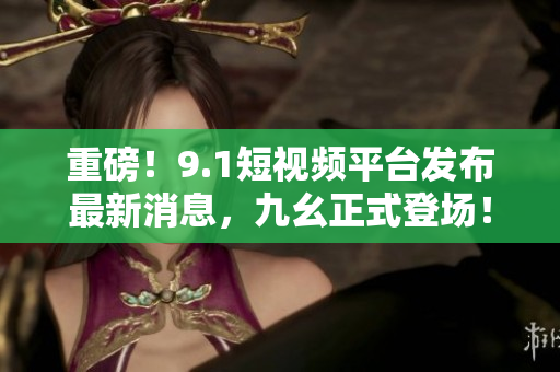 重磅！9.1短视频平台发布最新消息，九幺正式登场！