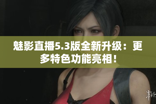 魅影直播5.3版全新升级：更多特色功能亮相！