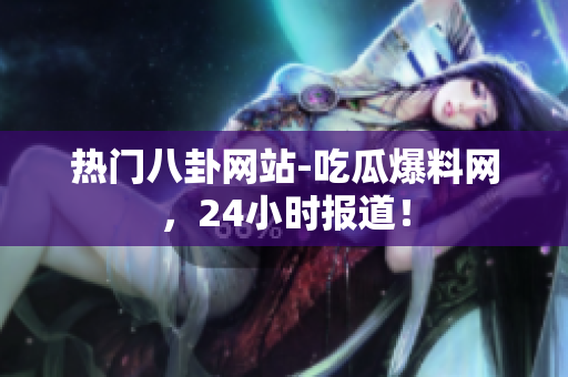 热门八卦网站-吃瓜爆料网，24小时报道！