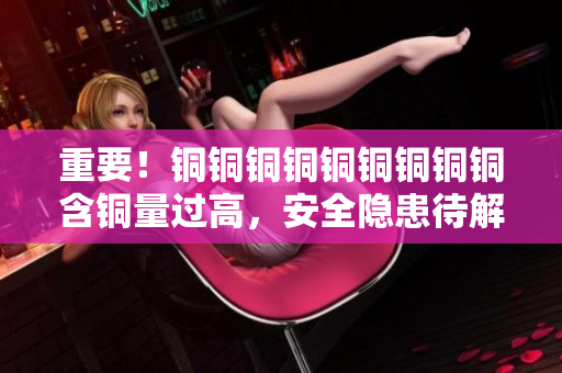 重要！铜铜铜铜铜铜铜铜铜含铜量过高，安全隐患待解决