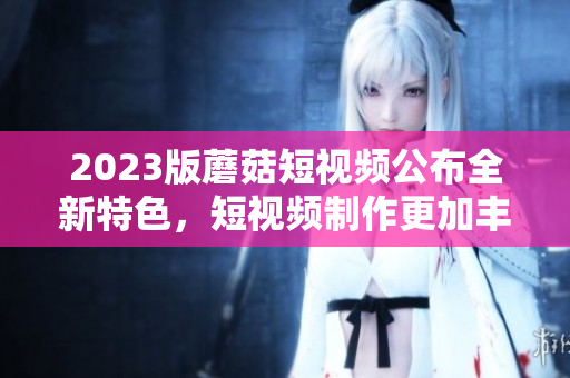 2023版蘑菇短视频公布全新特色，短视频制作更加丰富。