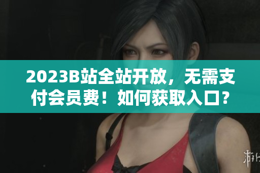2023B站全站开放，无需支付会员费！如何获取入口？