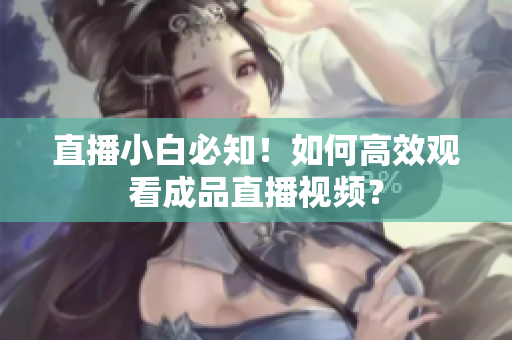 直播小白必知！如何高效观看成品直播视频？