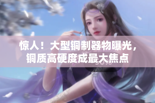 惊人！大型铜制器物曝光，铜质高硬度成最大焦点