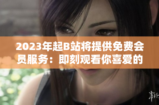 2023年起B站将提供免费会员服务：即刻观看你喜爱的内容