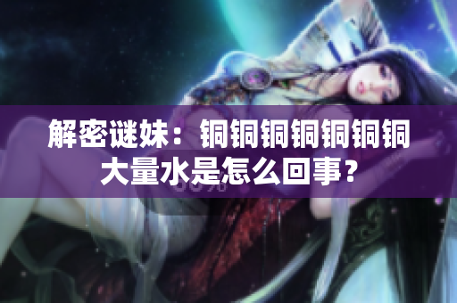 解密谜妹：铜铜铜铜铜铜铜大量水是怎么回事？