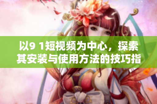以9 1短视频为中心，探索其安装与使用方法的技巧指南！
