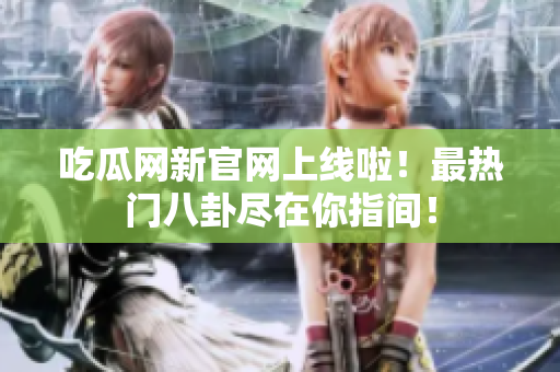 吃瓜网新官网上线啦！最热门八卦尽在你指间！