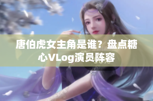 唐伯虎女主角是谁？盘点糖心VLog演员阵容
