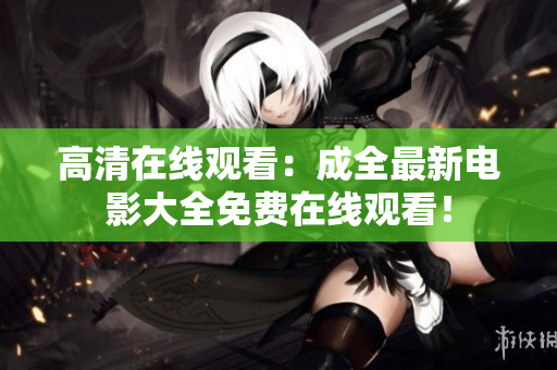 高清在线观看：成全最新电影大全免费在线观看！