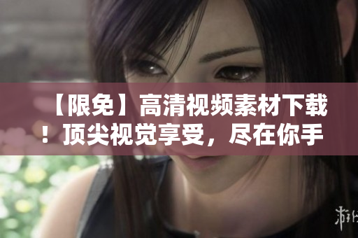 【限免】高清视频素材下载！顶尖视觉享受，尽在你手中