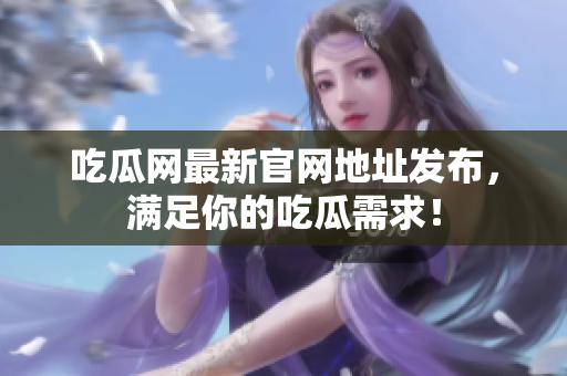 吃瓜网最新官网地址发布，满足你的吃瓜需求！