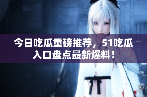 今日吃瓜重磅推荐，51吃瓜入口盘点最新爆料！